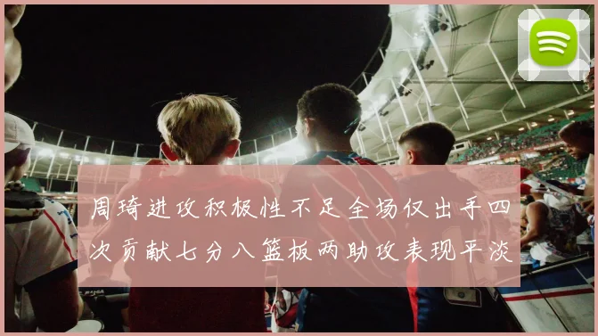 周琦进攻积极性不足全场仅出手四次贡献七分八篮板两助攻表现平淡