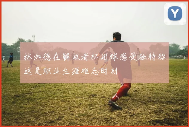 林加德在解放者杯进球感受独特称这是职业生涯难忘时刻