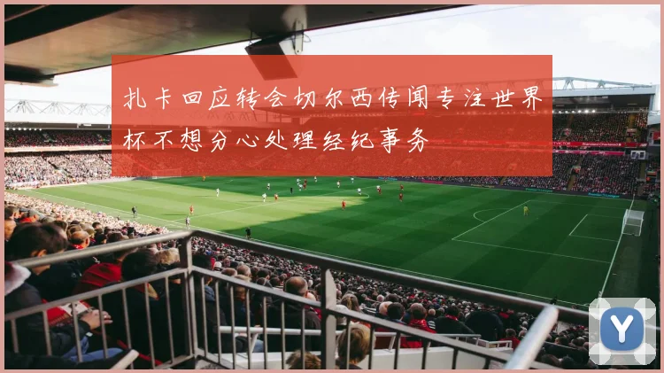 扎卡回应转会切尔西传闻专注世界杯不想分心处理经纪事务