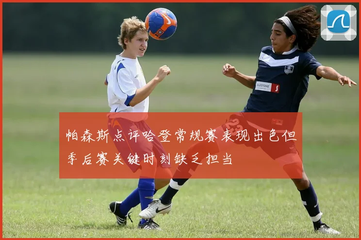 帕森斯点评哈登常规赛表现出色但季后赛关键时刻缺乏担当