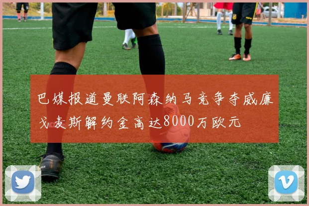 巴媒报道曼联阿森纳马竞争夺威廉戈麦斯解约金高达8000万欧元