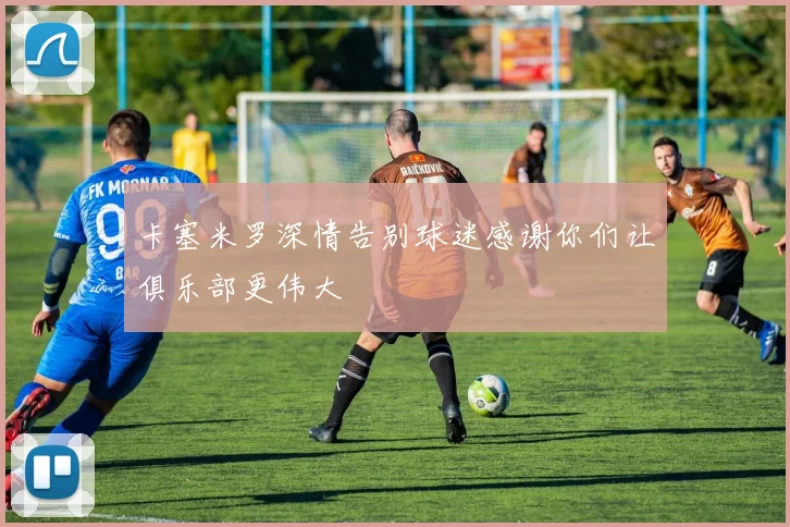 卡塞米罗深情告别球迷感谢你们让俱乐部更伟大