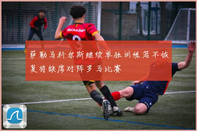 萨勒马科尔斯继续单独训练若不恢复将缺席对阵罗马比赛
