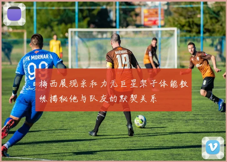 梅西展现亲和力无巨星架子体能教练揭秘他与队友的默契关系