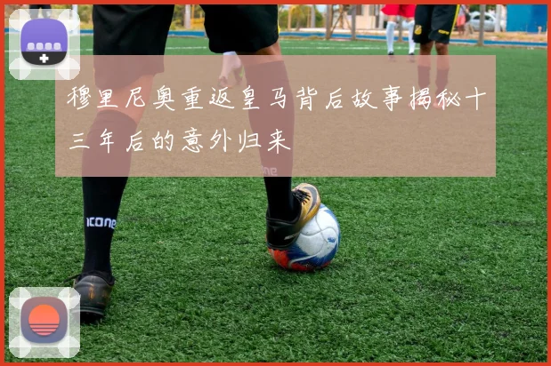 穆里尼奥重返皇马背后故事揭秘十三年后的意外归来