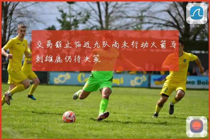 交易截止临近九队尚未行动火箭马刺雄鹿仍待决策