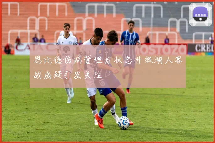 恩比德伤病管理后状态升级湖人客战成疑引发关注