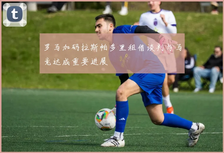 罗马加码拉斯帕多里租借谈判与马竞达成重要进展
