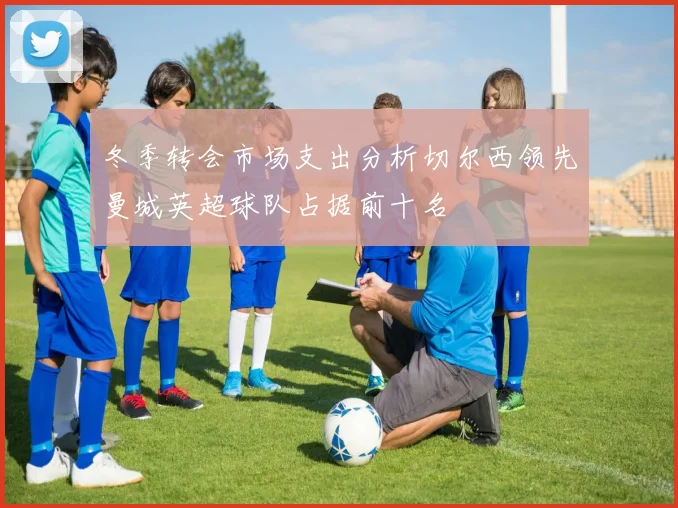 冬季转会市场支出分析切尔西领先曼城英超球队占据前十名