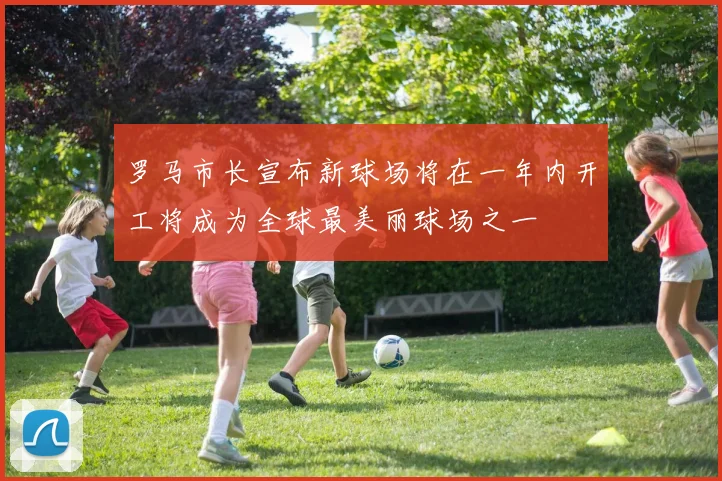 罗马市长宣布新球场将在一年内开工将成为全球最美丽球场之一