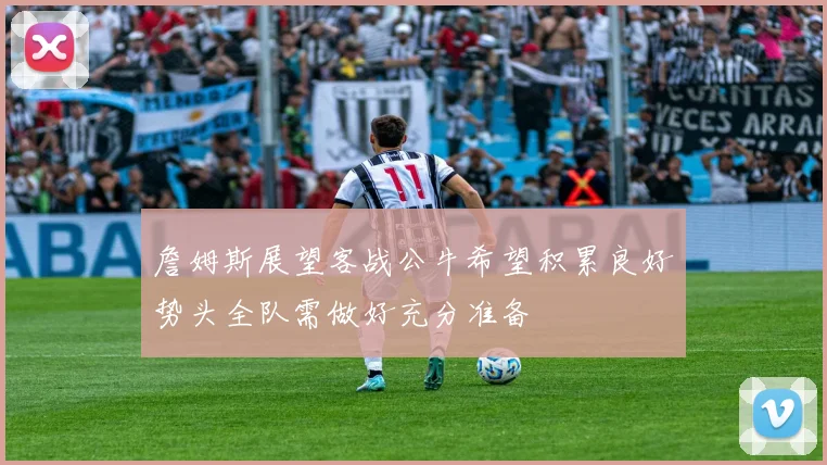 詹姆斯展望客战公牛希望积累良好势头全队需做好充分准备