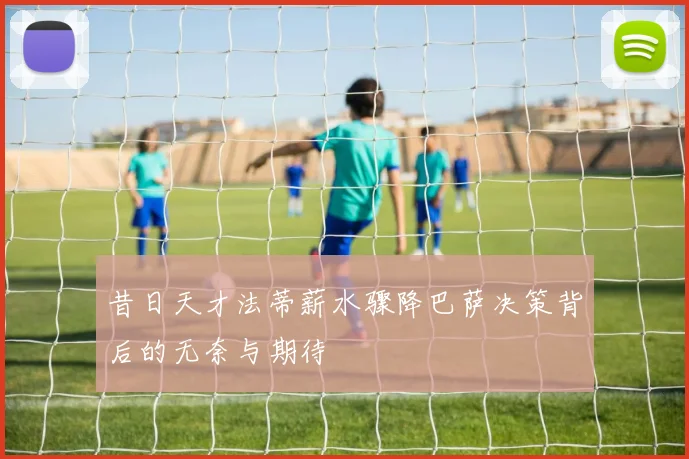 昔日天才法蒂薪水骤降巴萨决策背后的无奈与期待