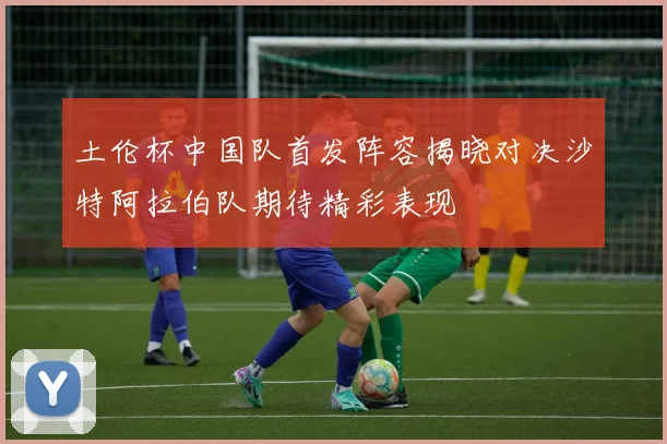 土伦杯中国队首发阵容揭晓对决沙特阿拉伯队期待精彩表现