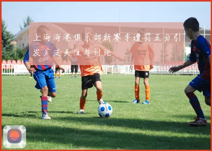 上海海港俱乐部新赛季遭罚五分引发广泛关注与讨论