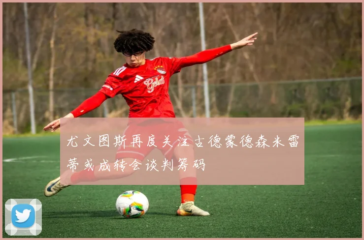 尤文图斯再度关注古德蒙德森米雷蒂或成转会谈判筹码