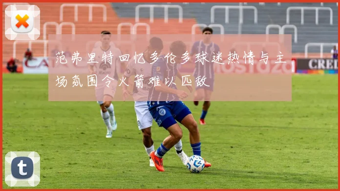 范弗里特回忆多伦多球迷热情与主场氛围令火箭难以匹敌