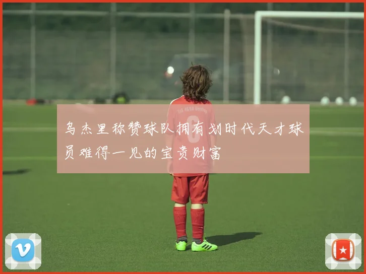 乌杰里称赞球队拥有划时代天才球员难得一见的宝贵财富