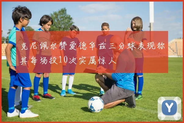 克尼佩尔赞爱德华兹三分球表现称其每场投10次实属惊人