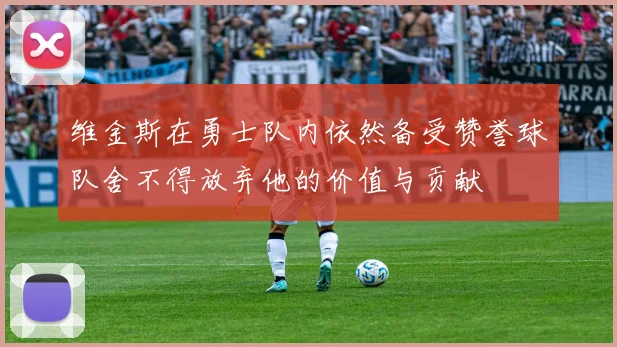 维金斯在勇士队内依然备受赞誉球队舍不得放弃他的价值与贡献